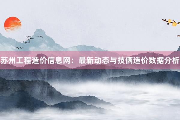 苏州工程造价信息网：最新动态与技俩造价数据分析