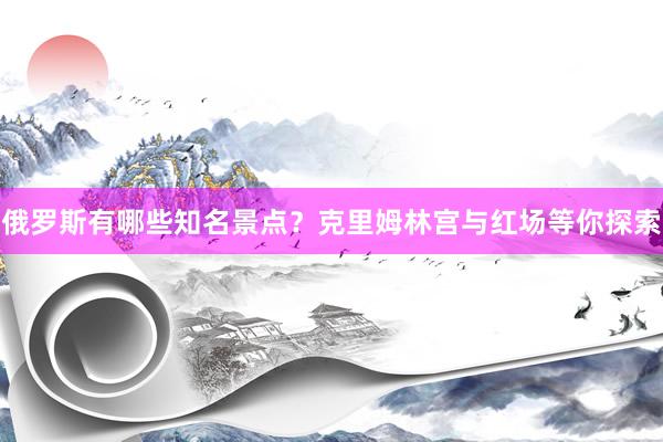 俄罗斯有哪些知名景点？克里姆林宫与红场等你探索