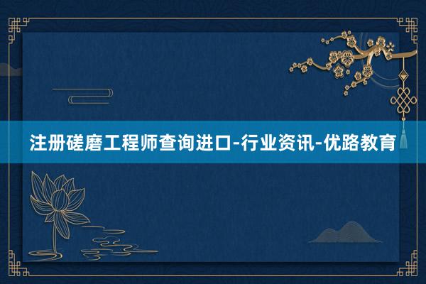 注册磋磨工程师查询进口-行业资讯-优路教育