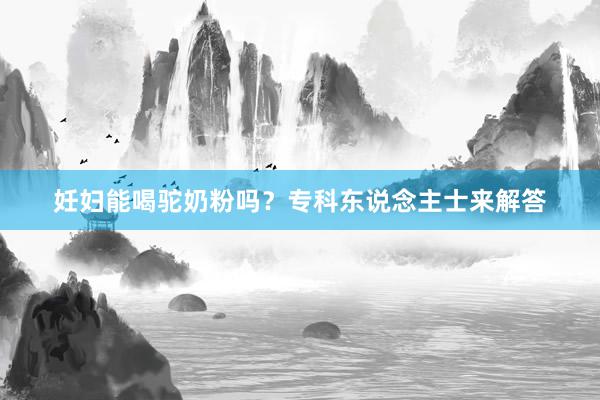 妊妇能喝驼奶粉吗？专科东说念主士来解答
