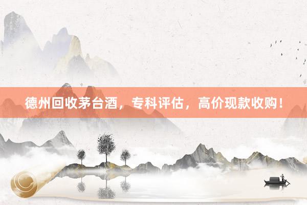 德州回收茅台酒，专科评估，高价现款收购！