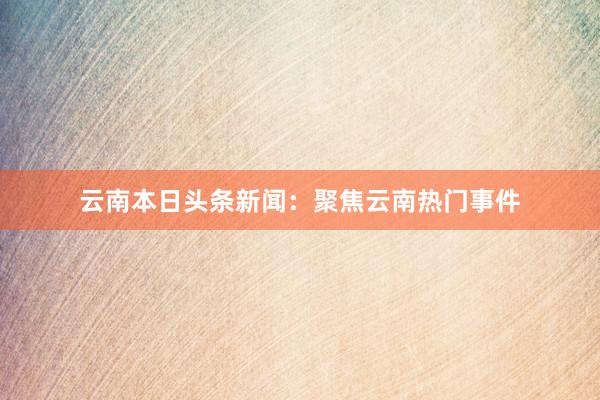 云南本日头条新闻：聚焦云南热门事件