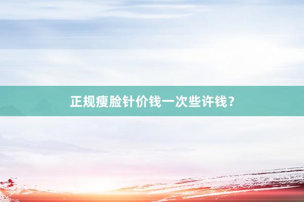 正规瘦脸针价钱一次些许钱？